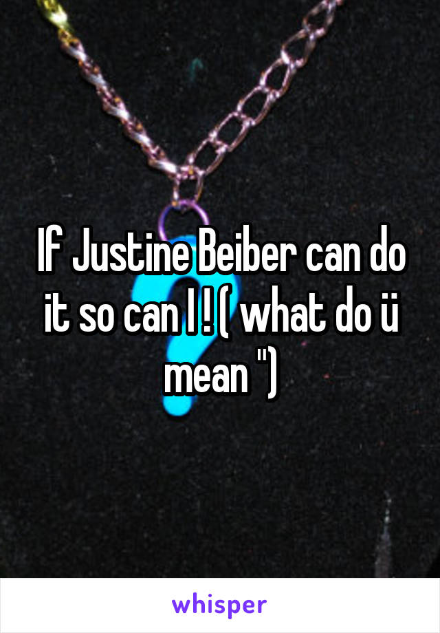 If Justine Beiber can do it so can I ! ( what do ü mean ")