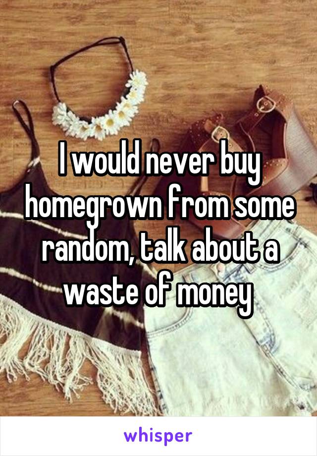 I would never buy homegrown from some random, talk about a waste of money 