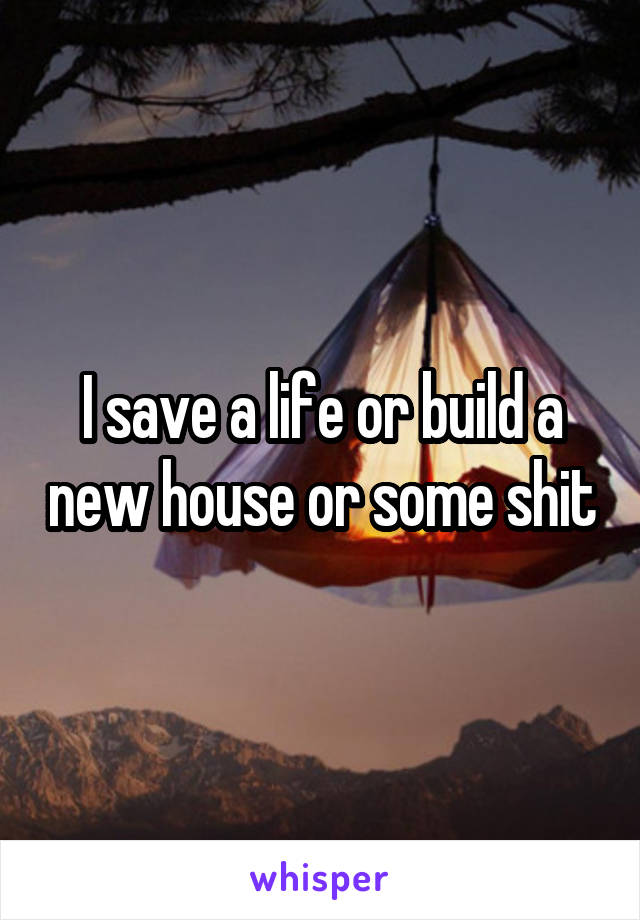 I save a life or build a new house or some shit