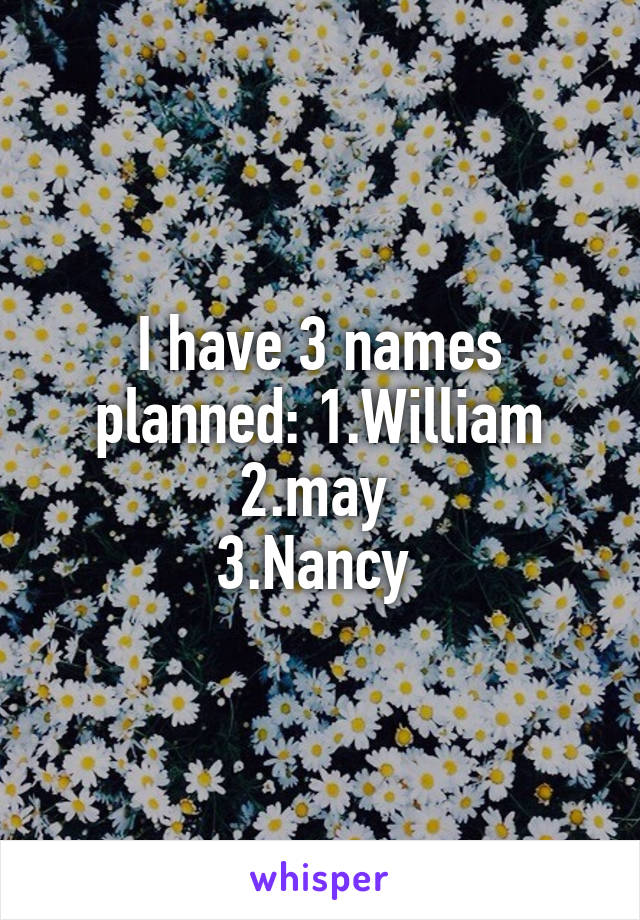 I have 3 names planned: 1.William
2.may 
3.Nancy 