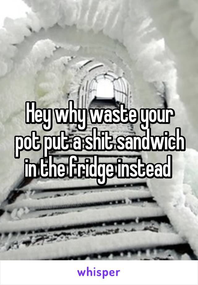 Hey why waste your pot put a shit sandwich in the fridge instead 