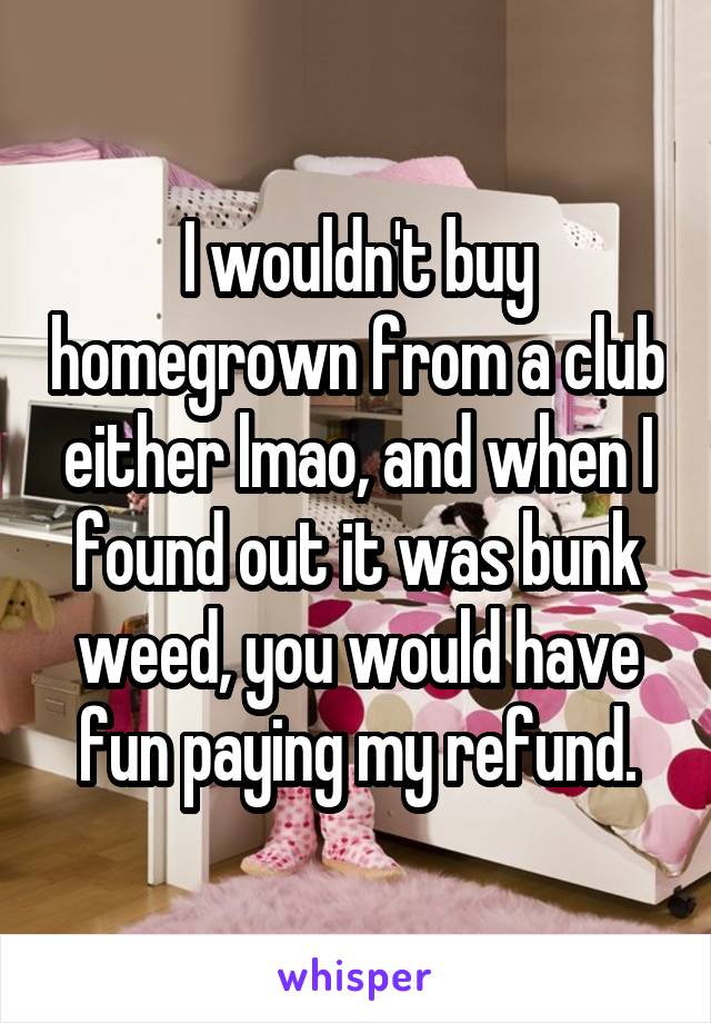 I wouldn't buy homegrown from a club either lmao, and when I found out it was bunk weed, you would have fun paying my refund.