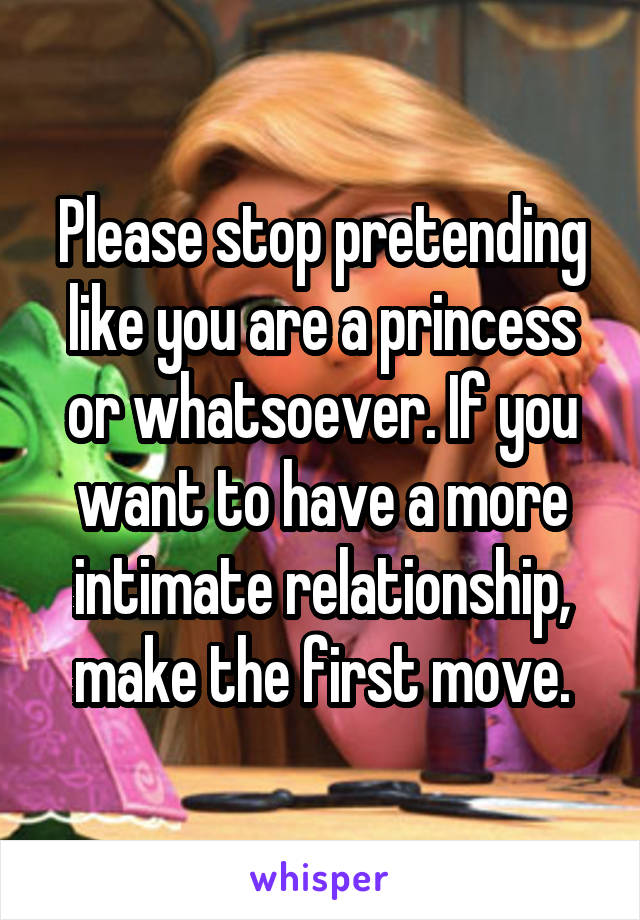 Please stop pretending like you are a princess or whatsoever. If you want to have a more intimate relationship, make the first move.