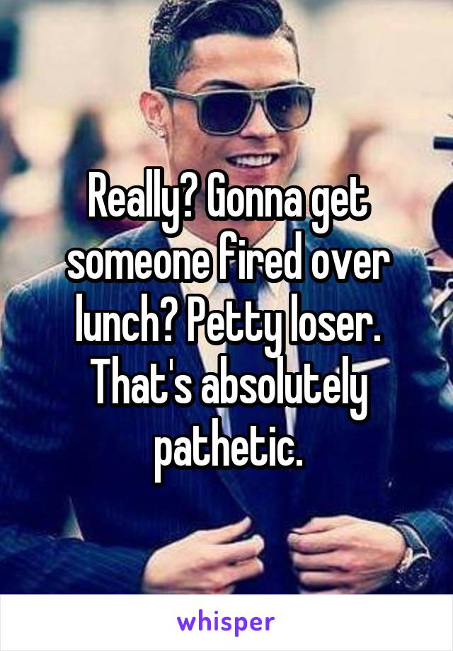 Really? Gonna get someone fired over lunch? Petty loser. That's absolutely pathetic.