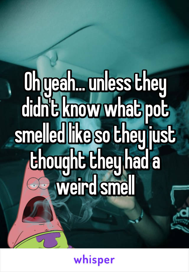 Oh yeah... unless they didn't know what pot smelled like so they just thought they had a weird smell