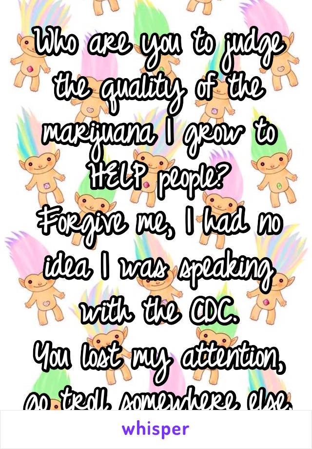 Who are you to judge the quality of the marijuana I grow to HELP people?
Forgive me, I had no idea I was speaking with the CDC.
You lost my attention, go troll somewhere else.