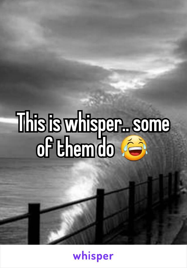 This is whisper.. some of them do 😂