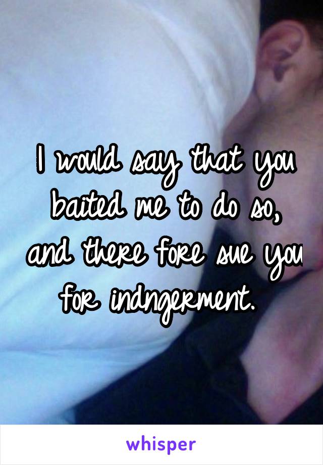 I would say that you baited me to do so, and there fore sue you for indngerment. 