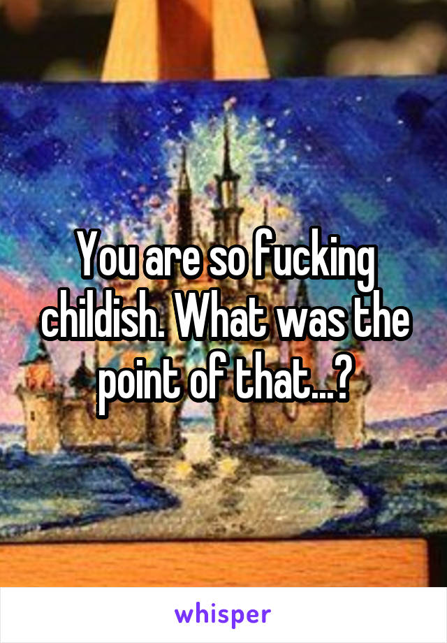 You are so fucking childish. What was the point of that...?