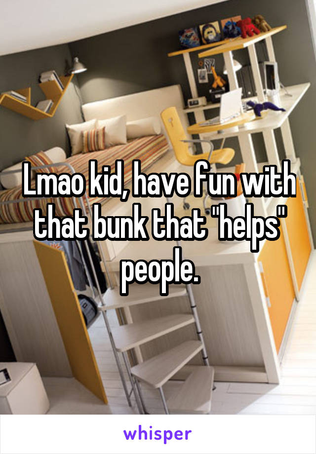 Lmao kid, have fun with that bunk that "helps" people.