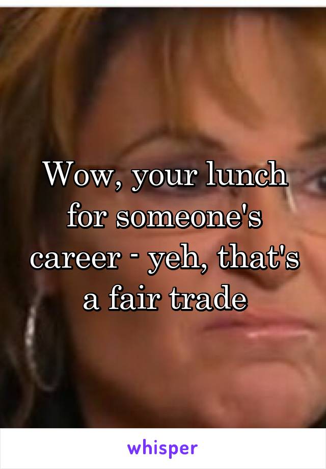 Wow, your lunch for someone's career - yeh, that's a fair trade