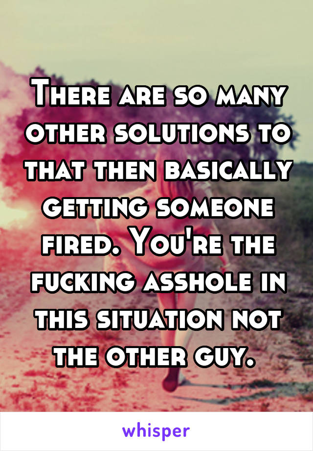 There are so many other solutions to that then basically getting someone fired. You're the fucking asshole in this situation not the other guy. 