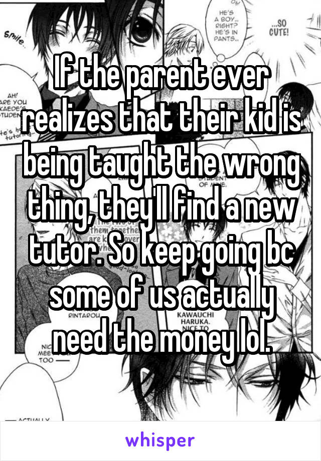 If the parent ever realizes that their kid is being taught the wrong thing, they'll find a new tutor. So keep going bc some of us actually need the money lol.
