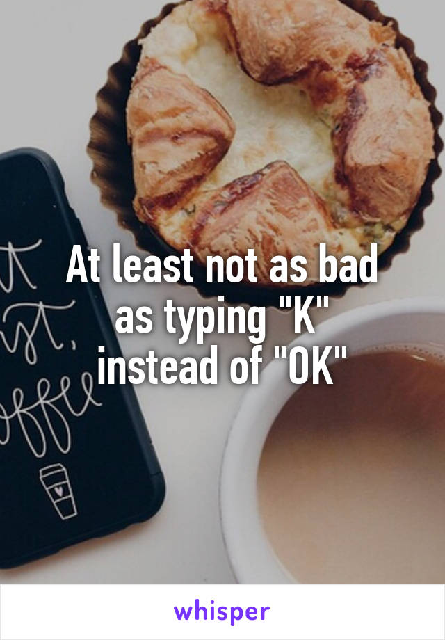 At least not as bad
as typing "K"
instead of "OK"