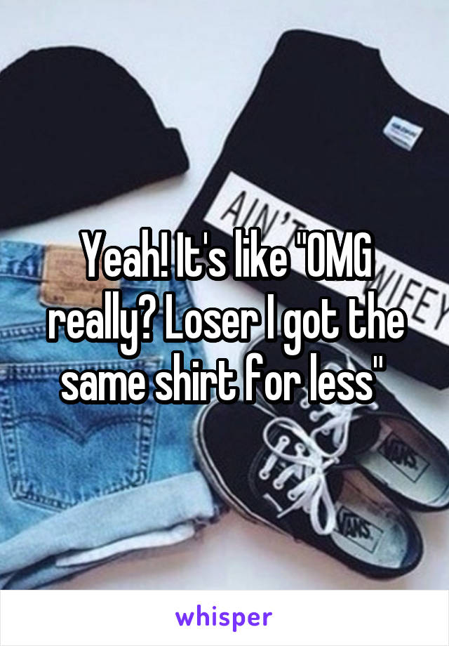 Yeah! It's like "OMG really? Loser I got the same shirt for less" 