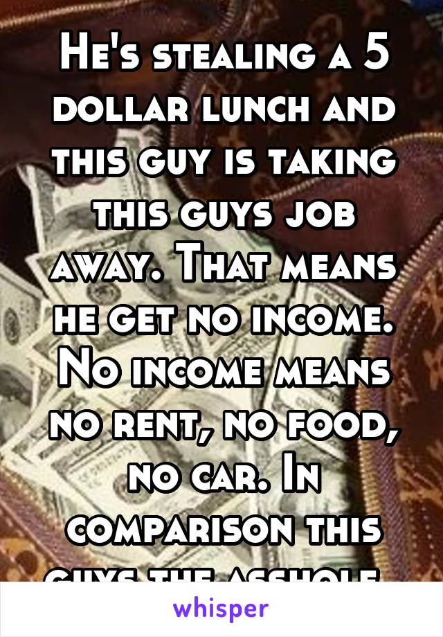 He's stealing a 5 dollar lunch and this guy is taking this guys job away. That means he get no income. No income means no rent, no food, no car. In comparison this guys the asshole. 