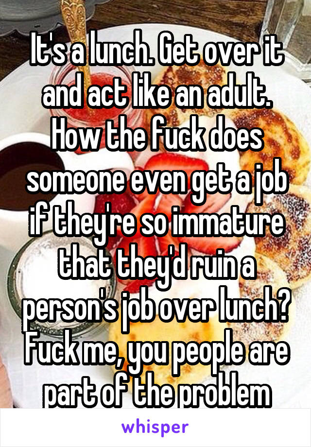 It's a lunch. Get over it and act like an adult. How the fuck does someone even get a job if they're so immature that they'd ruin a person's job over lunch? Fuck me, you people are part of the problem