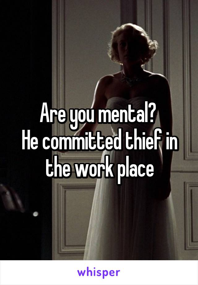 Are you mental? 
He committed thief in the work place