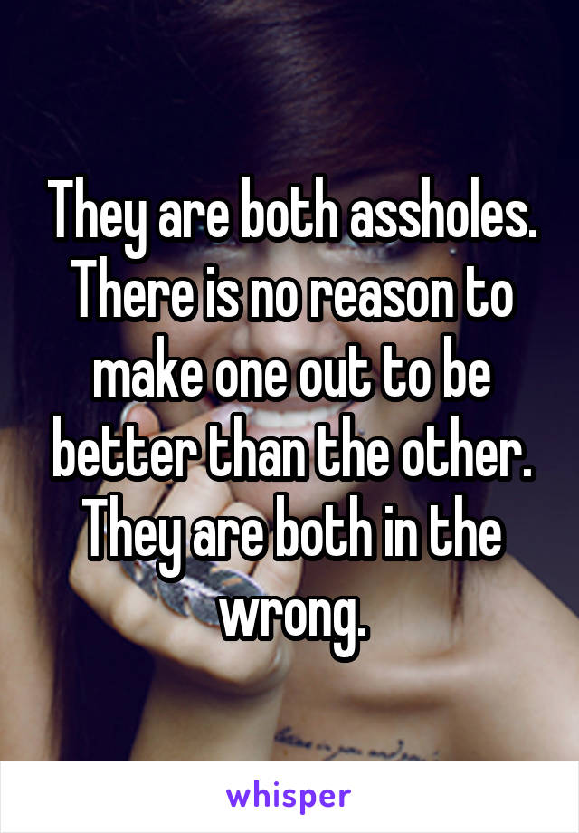 They are both assholes. There is no reason to make one out to be better than the other. They are both in the wrong.