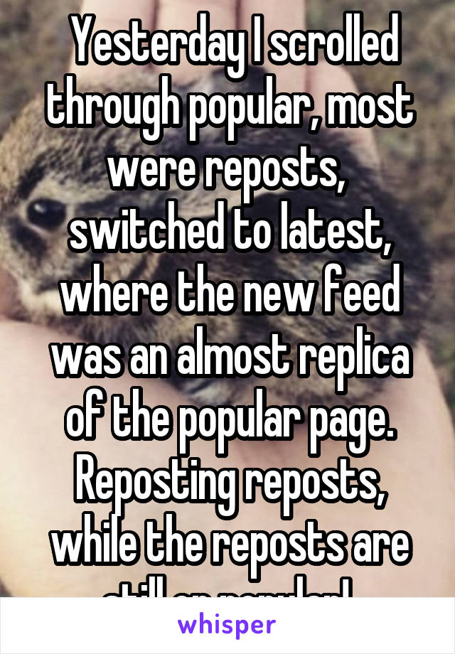  Yesterday I scrolled through popular, most were reposts,  switched to latest, where the new feed was an almost replica of the popular page. Reposting reposts, while the reposts are still on popular! 