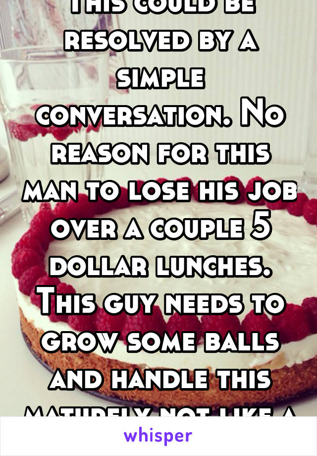 This could be resolved by a simple conversation. No reason for this man to lose his job over a couple 5 dollar lunches. This guy needs to grow some balls and handle this maturely not like a child. 