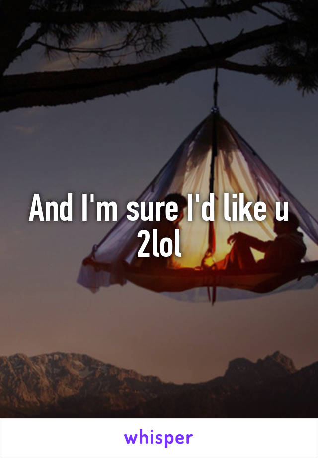 And I'm sure I'd like u 2lol