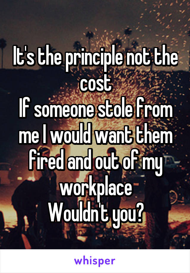 It's the principle not the cost
If someone stole from me I would want them fired and out of my workplace
Wouldn't you?