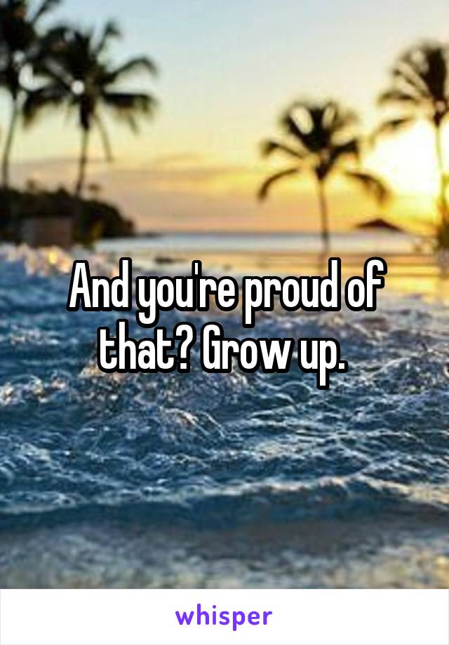 And you're proud of that? Grow up. 