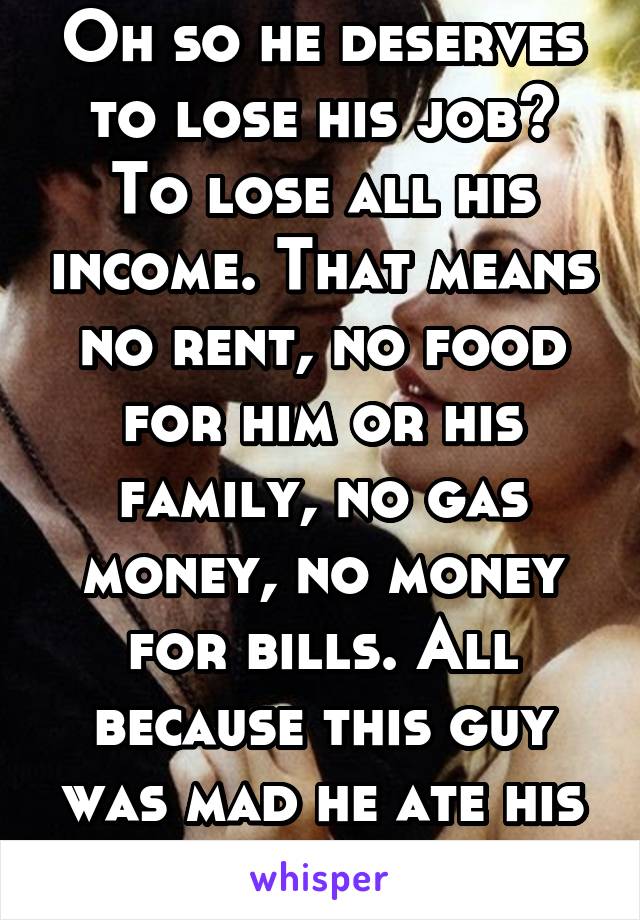 Oh so he deserves to lose his job? To lose all his income. That means no rent, no food for him or his family, no gas money, no money for bills. All because this guy was mad he ate his pb&j.