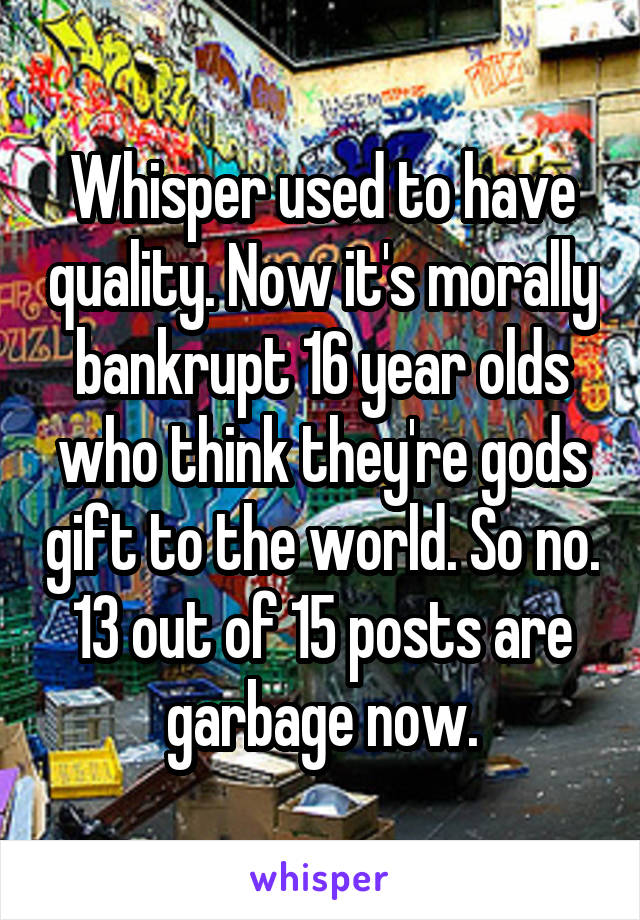 Whisper used to have quality. Now it's morally bankrupt 16 year olds who think they're gods gift to the world. So no. 13 out of 15 posts are garbage now.