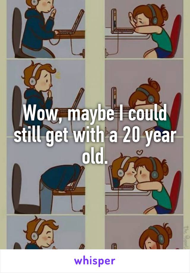 Wow, maybe I could still get with a 20 year old.