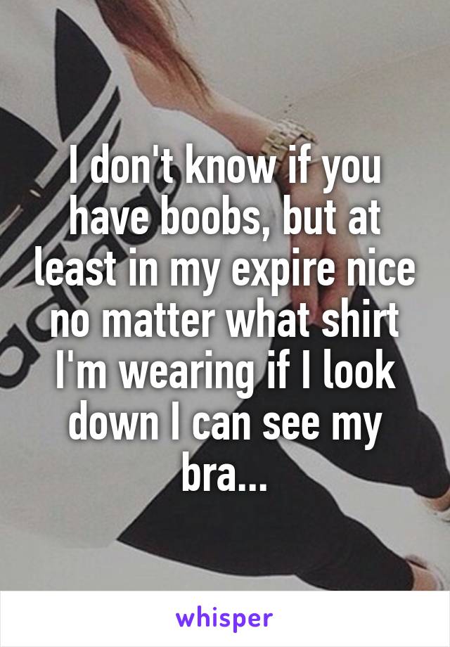 I don't know if you have boobs, but at least in my expire nice no matter what shirt I'm wearing if I look down I can see my bra...