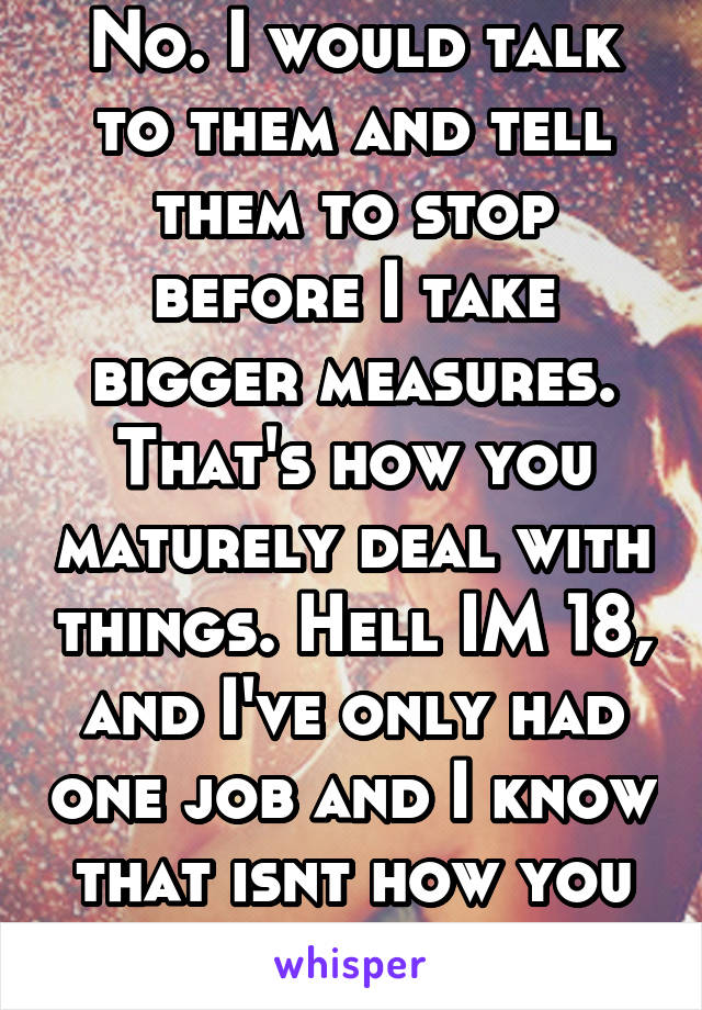 No. I would talk to them and tell them to stop before I take bigger measures. That's how you maturely deal with things. Hell IM 18, and I've only had one job and I know that isnt how you deal with it 