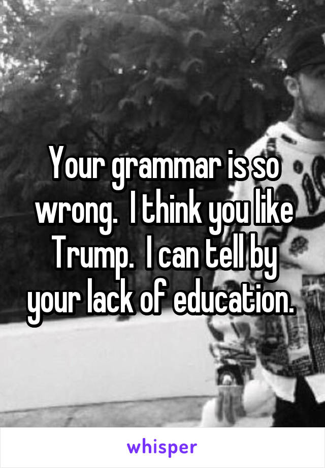 Your grammar is so wrong.  I think you like Trump.  I can tell by your lack of education. 