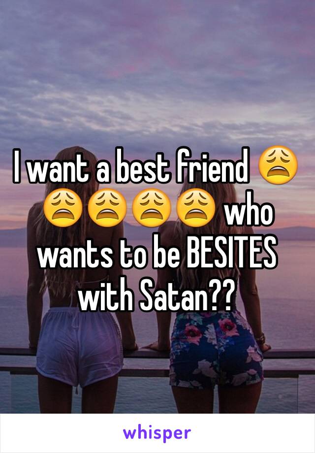 I want a best friend 😩😩😩😩😩 who wants to be BESITES with Satan??
