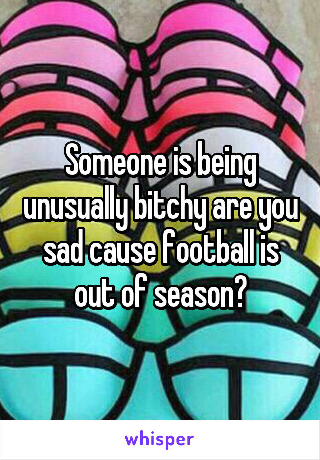 Someone is being unusually bitchy are you sad cause football is out of season?