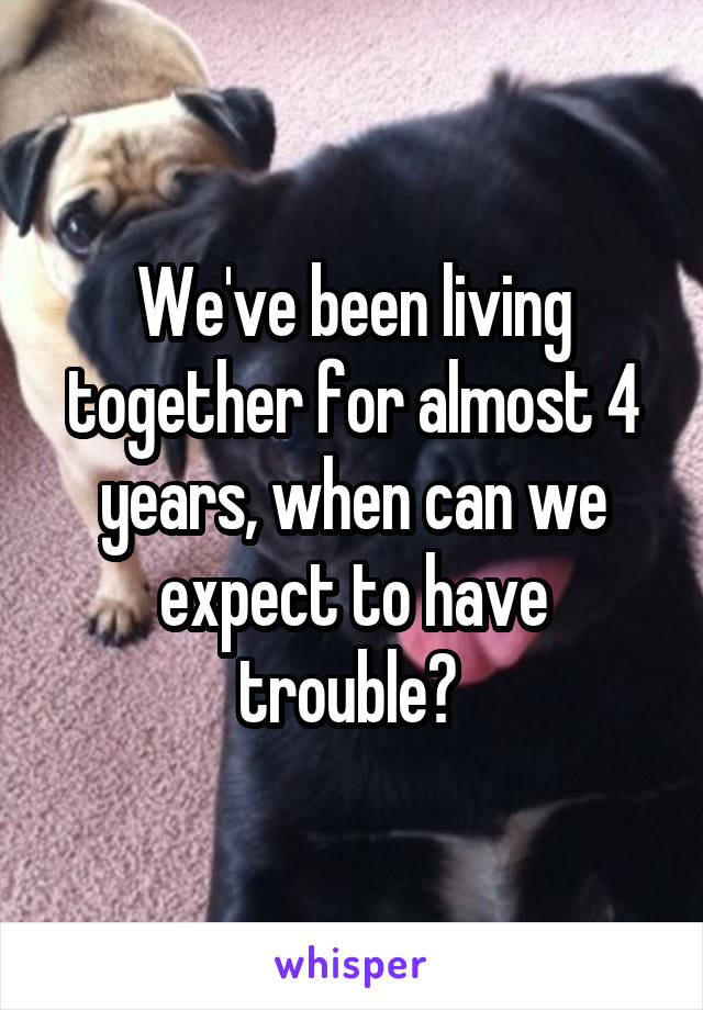 We've been living together for almost 4 years, when can we expect to have trouble? 