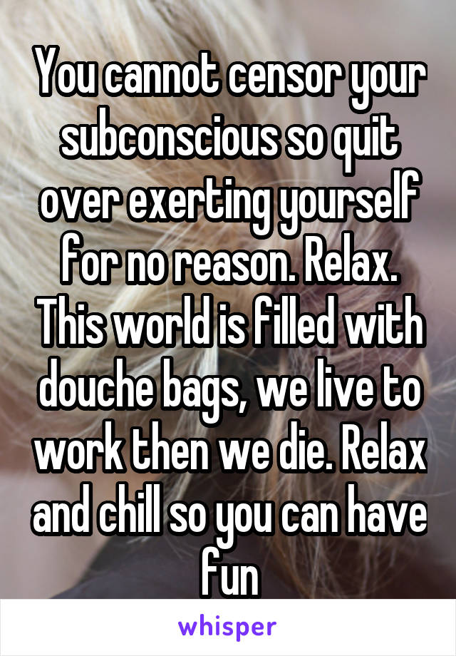 You cannot censor your subconscious so quit over exerting yourself for no reason. Relax. This world is filled with douche bags, we live to work then we die. Relax and chill so you can have fun