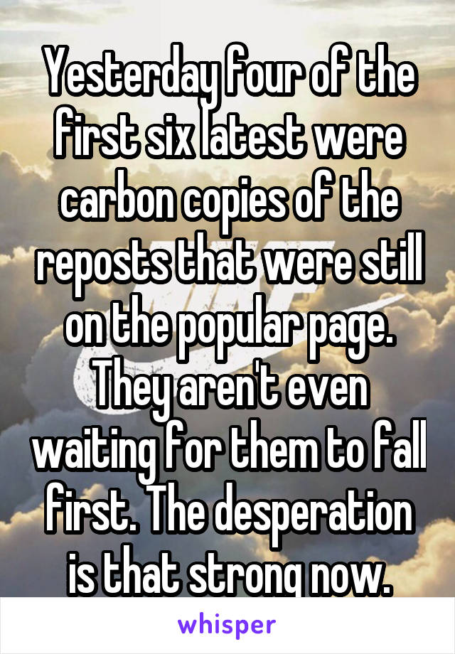 Yesterday four of the first six latest were carbon copies of the reposts that were still on the popular page. They aren't even waiting for them to fall first. The desperation is that strong now.