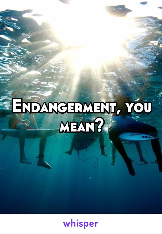 Endangerment, you mean?