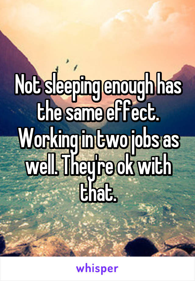 Not sleeping enough has the same effect. Working in two jobs as well. They're ok with that.