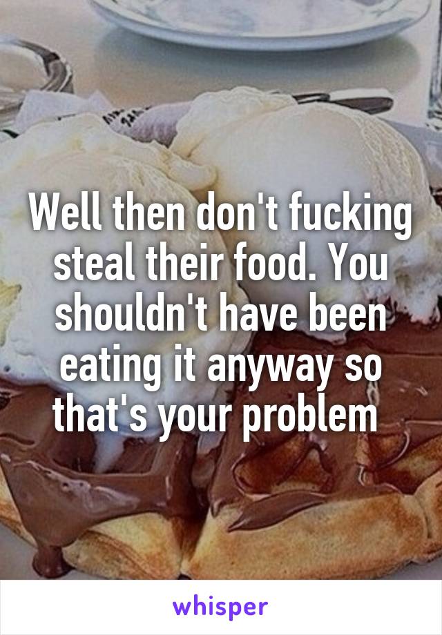 Well then don't fucking steal their food. You shouldn't have been eating it anyway so that's your problem 