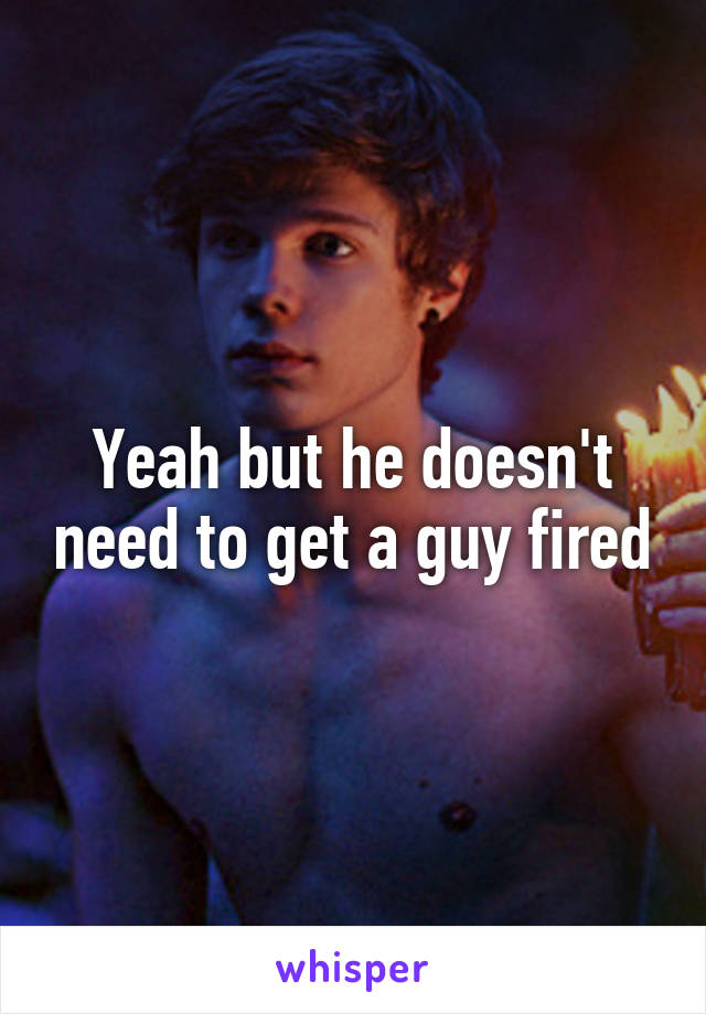 Yeah but he doesn't need to get a guy fired