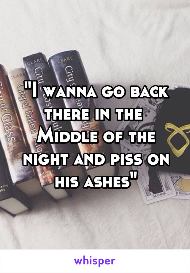 "I wanna go back there in the 
Middle of the night and piss on his ashes"