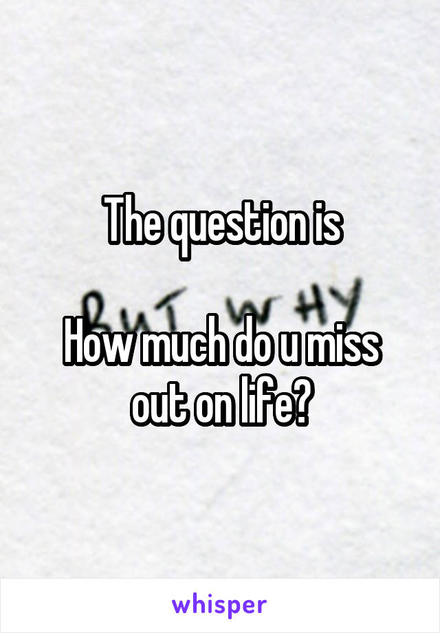 The question is

How much do u miss out on life?