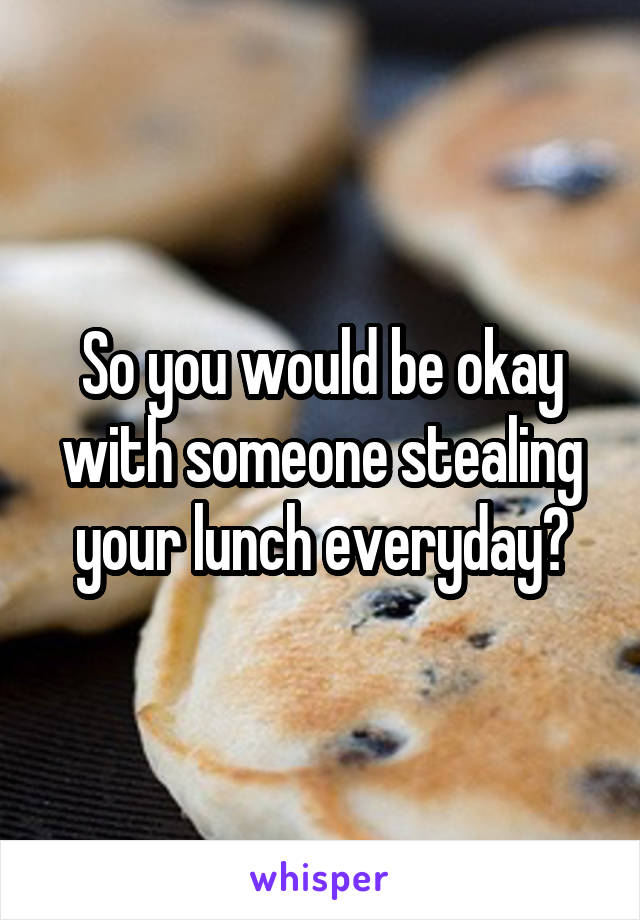 So you would be okay with someone stealing your lunch everyday?