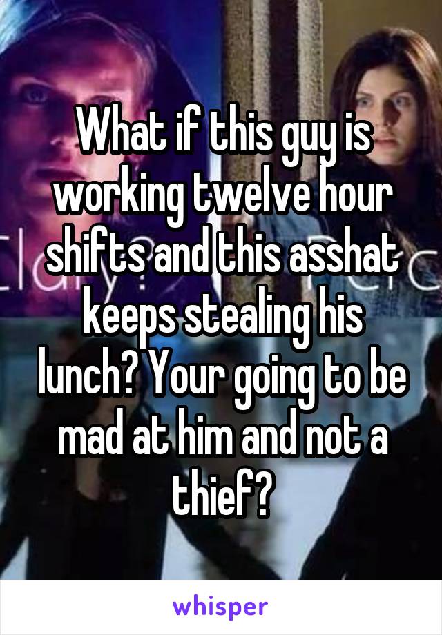 What if this guy is working twelve hour shifts and this asshat keeps stealing his lunch? Your going to be mad at him and not a thief?