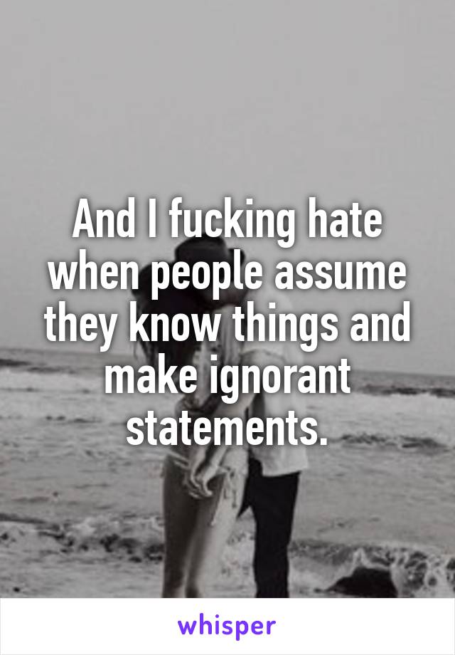 And I fucking hate when people assume they know things and make ignorant statements.