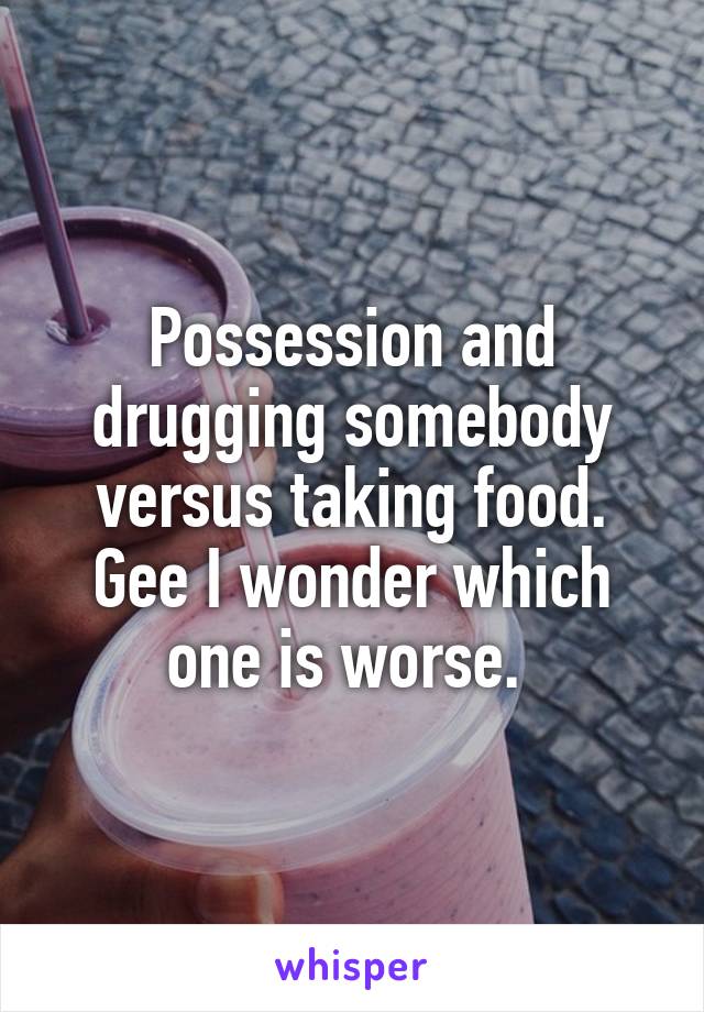 Possession and drugging somebody versus taking food. Gee I wonder which one is worse. 