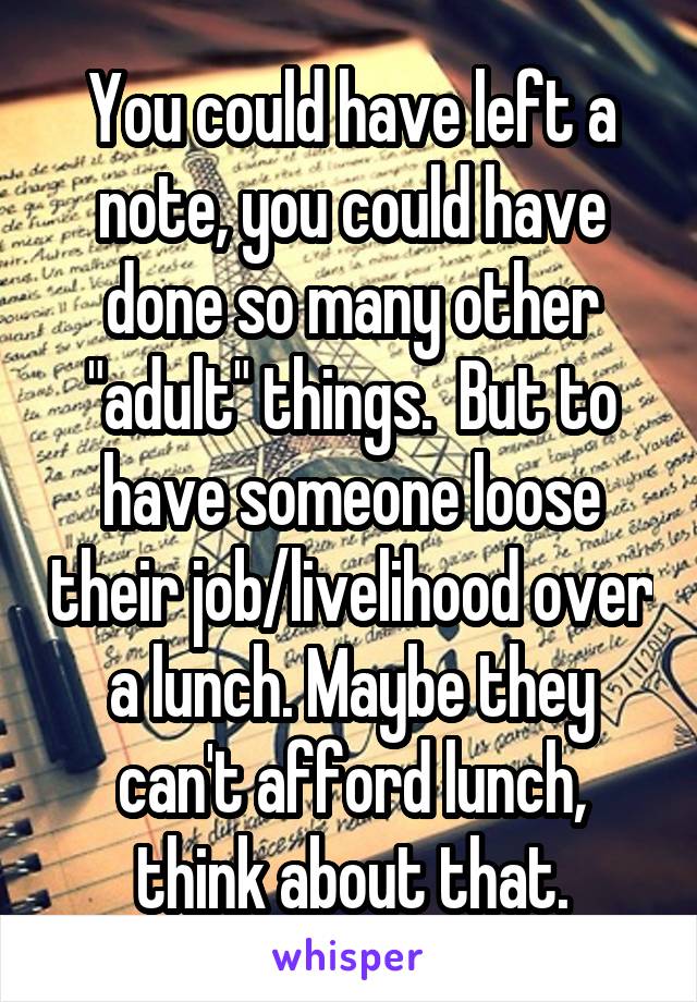 You could have left a note, you could have done so many other "adult" things.  But to have someone loose their job/livelihood over a lunch. Maybe they can't afford lunch, think about that.